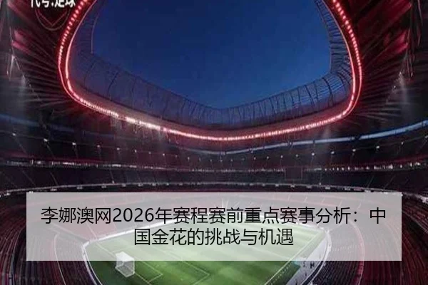 李娜澳网2026年赛程赛前重点赛事分析：中国金花的挑战与机遇