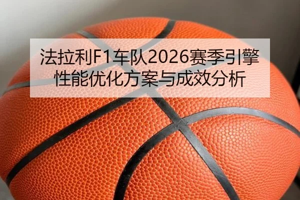 法拉利F1车队2026赛季引擎性能优化方案与成效分析